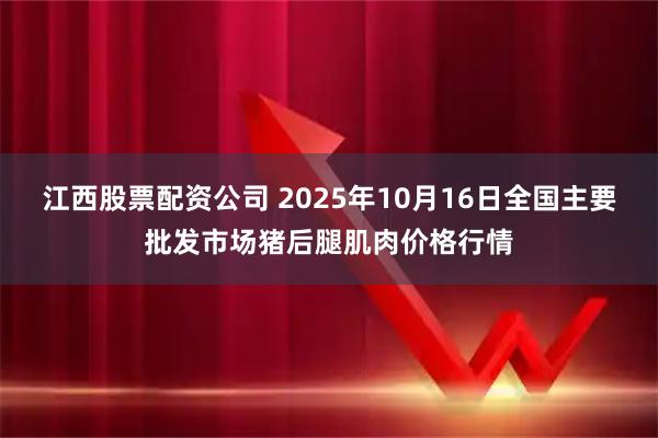 江西股票配资公司 2025年10月16日全国主要批发市场猪后腿肌肉价格行情