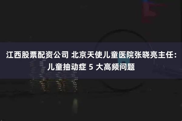 江西股票配资公司 北京天使儿童医院张晓亮主任：儿童抽动症 5 大高频问题
