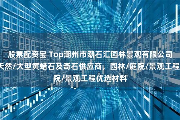 股票配资宝 Top潮州市潮石汇园林景观有限公司：精品/天然/大型黄蜡石及奇石供应商，园林/庭院/景观工程优选材料