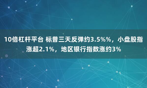 10倍杠杆平台 标普三天反弹约3.5%%，小盘股指涨超2.1%，地区银行指数涨约3%