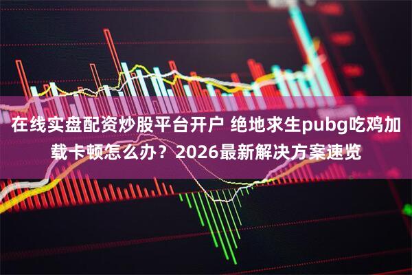 在线实盘配资炒股平台开户 绝地求生pubg吃鸡加载卡顿怎么办？2026最新解决方案速览