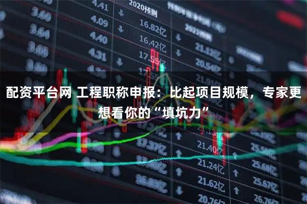 配资平台网 工程职称申报：比起项目规模，专家更想看你的“填坑力”