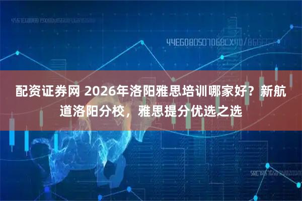 配资证券网 2026年洛阳雅思培训哪家好？新航道洛阳分校，雅思提分优选之选