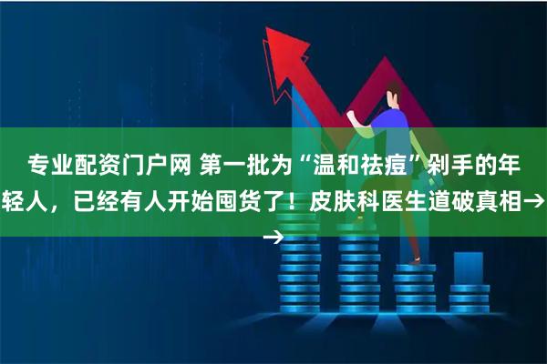 专业配资门户网 第一批为“温和祛痘”剁手的年轻人，已经有人开始囤货了！皮肤科医生道破真相→