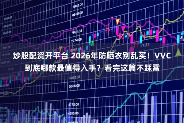 炒股配资开平台 2026年防晒衣别乱买！VVC到底哪款最值得入手？看完这篇不踩雷