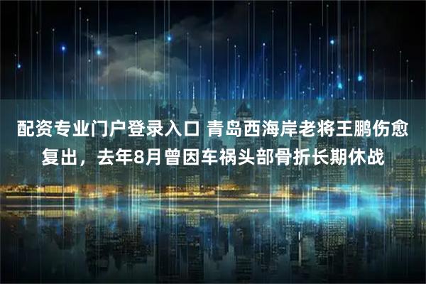 配资专业门户登录入口 青岛西海岸老将王鹏伤愈复出，去年8月曾因车祸头部骨折长期休战
