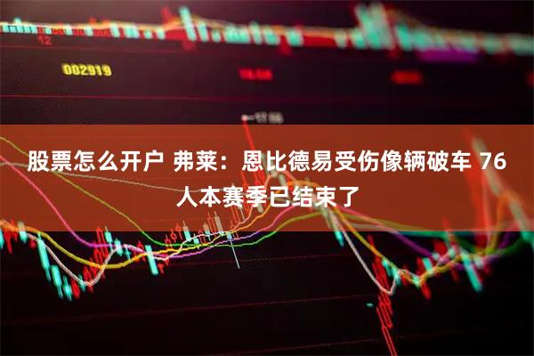 股票怎么开户 弗莱：恩比德易受伤像辆破车 76人本赛季已结束了