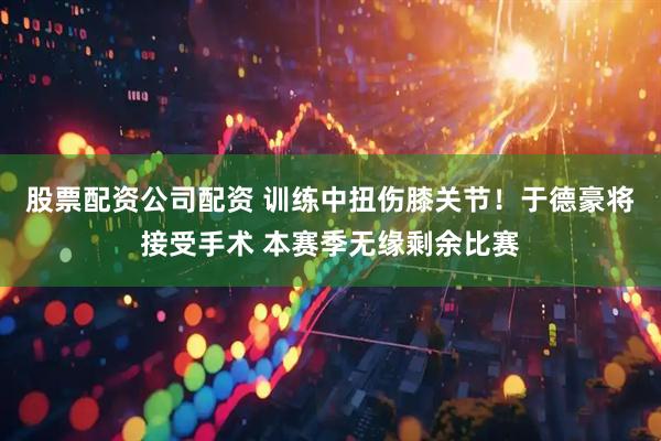 股票配资公司配资 训练中扭伤膝关节！于德豪将接受手术 本赛季无缘剩余比赛