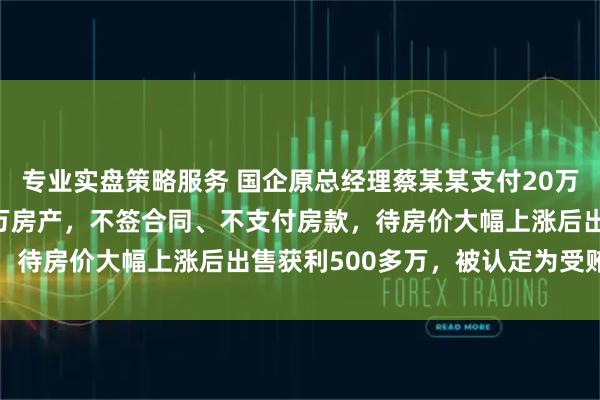 专业实盘策略服务 国企原总经理蔡某某支付20万定金 “锁定” 2000万房产，不签合同、不支付房款，待房价大幅上涨后出售获利500多万，被认定为受贿罪获刑