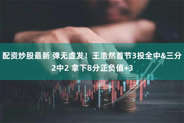 配资炒股最新 弹无虚发！王浩然首节3投全中&三分2中2 拿下8分正负值+3