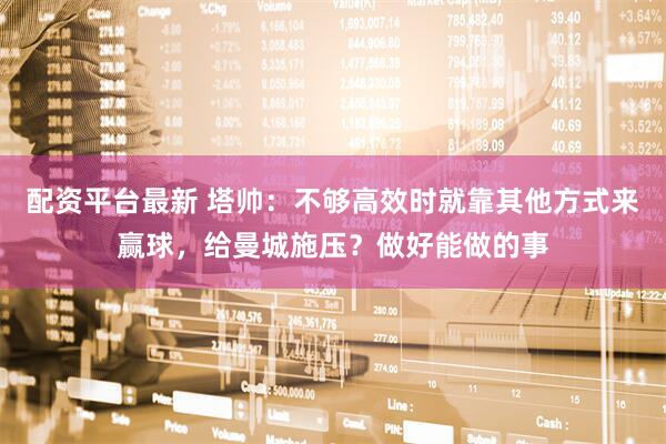 配资平台最新 塔帅：不够高效时就靠其他方式来赢球，给曼城施压？做好能做的事