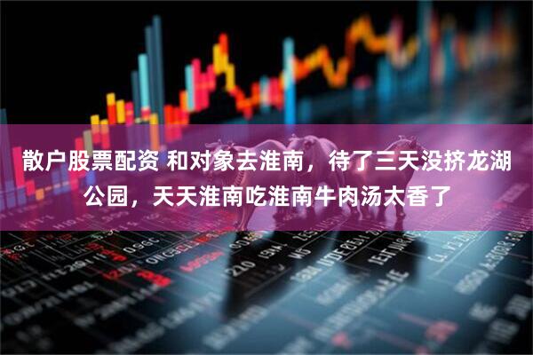 散户股票配资 和对象去淮南，待了三天没挤龙湖公园，天天淮南吃淮南牛肉汤太香了