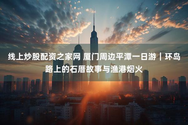 线上炒股配资之家网 厦门周边平潭一日游｜环岛路上的石厝故事与渔港烟火
