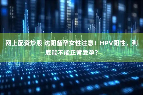 网上配资炒股 沈阳备孕女性注意！HPV阳性，到底能不能正常受孕？