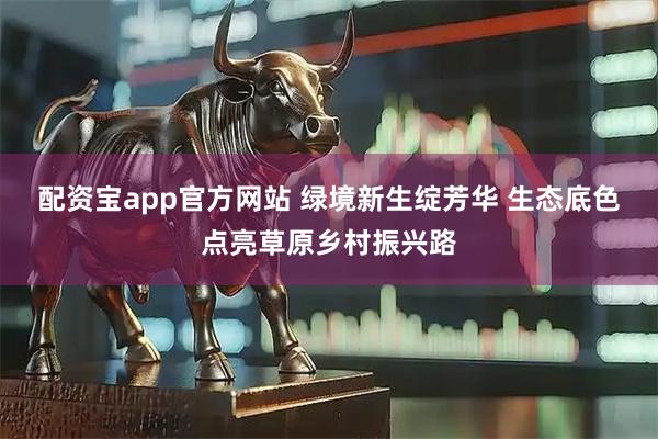 配资宝app官方网站 绿境新生绽芳华 生态底色点亮草原乡村振兴路