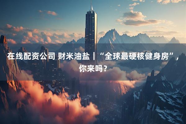 在线配资公司 财米油盐｜“全球最硬核健身房”，你来吗？