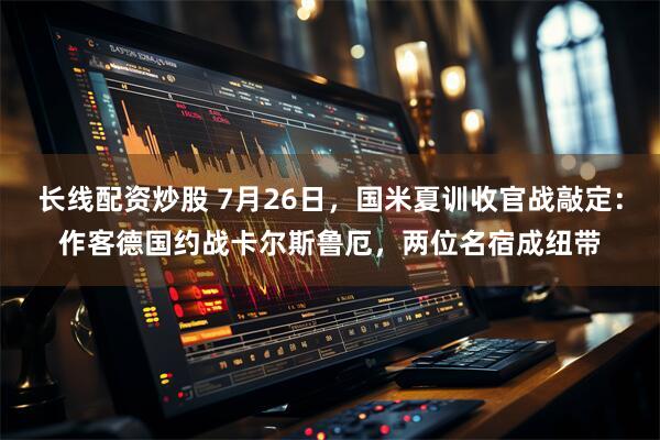 长线配资炒股 7月26日，国米夏训收官战敲定：作客德国约战卡尔斯鲁厄，两位名宿成纽带
