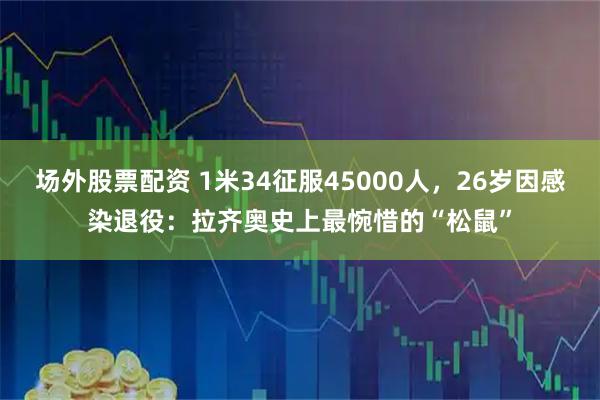 场外股票配资 1米34征服45000人，26岁因感染退役：拉齐奥史上最惋惜的“松鼠”